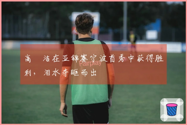 高昉洁在亚锦赛宁波首秀中获得胜利，泪水夺眶而出