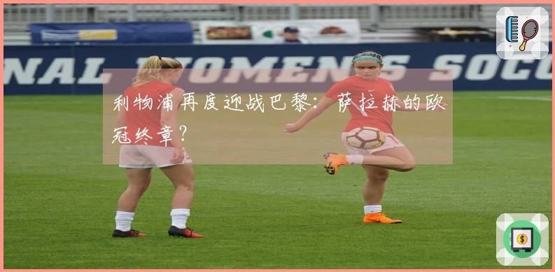 利物浦再度迎战巴黎：萨拉赫的欧冠终章？