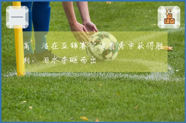 高昉洁在亚锦赛宁波首秀中获得胜利，泪水夺眶而出
