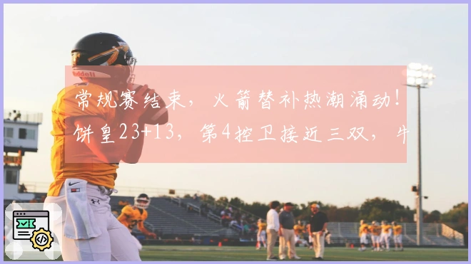 常规赛结束，火箭替补热潮涌动！饼皇23+13，第4控卫接近三双，牛顿迎首秀