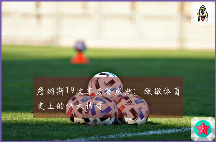 詹姆斯19次季后赛成就：致敬体育史上的伟大传奇
