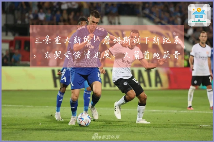 三条重大新闻！詹姆斯创下新纪录，东契奇伤情进展，火箭首轮获青睐