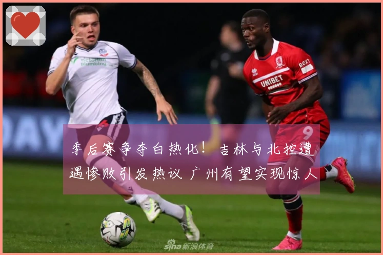 季后赛争夺白热化！吉林与北控遭遇惨败引发热议 广州有望实现惊人翻盘