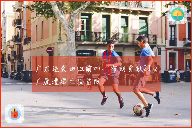 广东逆袭回归前四，布朗贡献21分广厦遭遇主场首败