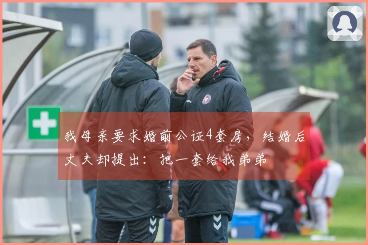 我母亲要求婚前公证4套房，结婚后丈夫却提出：把一套给我弟弟