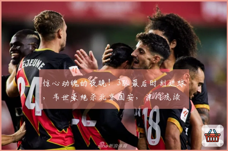 惊心动魄的夜晚！3队最后时刻进球，韦世豪绝杀北京国安，津门虎读秒自摆乌龙