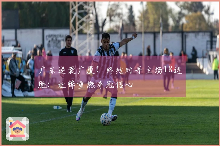 广东逆袭广厦！终结对手主场18连胜：杜锋重燃夺冠信心