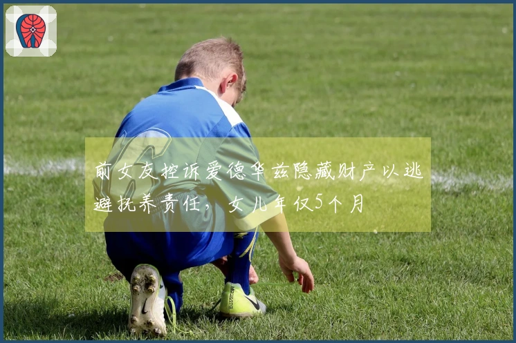 前女友控诉爱德华兹隐藏财产以逃避抚养责任，女儿年仅5个月