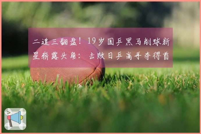 二追三翻盘！19岁国乒黑马削球新星崭露头角：击败日乒高手夺得首胜