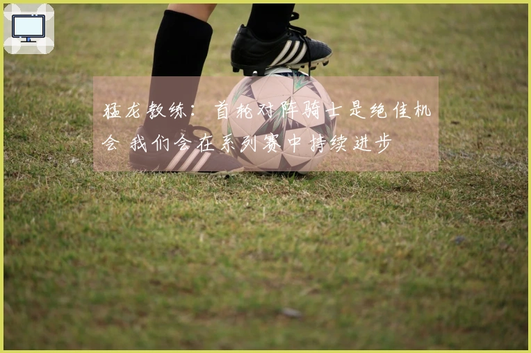 猛龙教练：首轮对阵骑士是绝佳机会 我们会在系列赛中持续进步