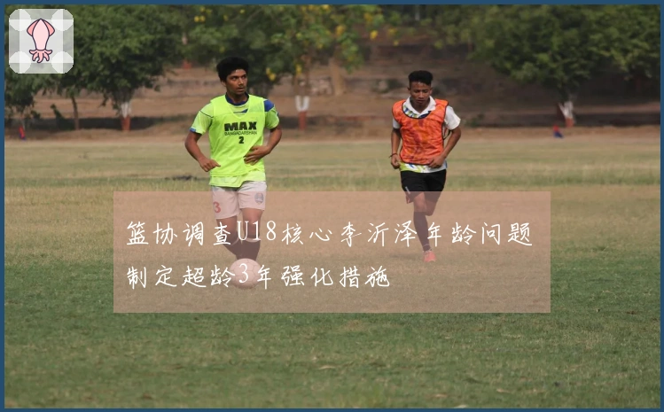 篮协调查U18核心李沂泽年龄问题 制定超龄3年强化措施