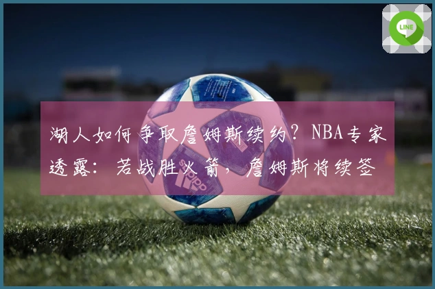 湖人如何争取詹姆斯续约？NBA专家透露：若战胜火箭，詹姆斯将续签合同
