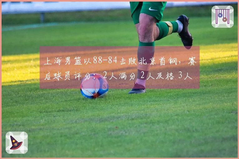 上海男篮以88-84击败北京首钢，赛后球员评分：2人满分 2人及格 3人表现不佳