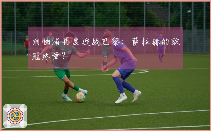 利物浦再度迎战巴黎：萨拉赫的欧冠终章？