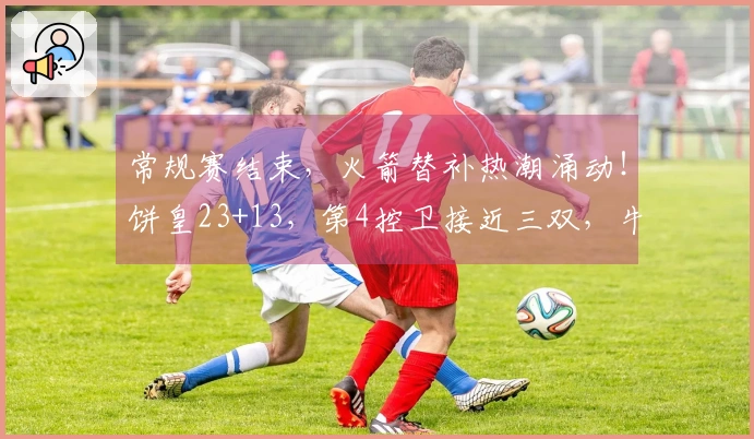 常规赛结束，火箭替补热潮涌动！饼皇23+13，第4控卫接近三双，牛顿迎首秀